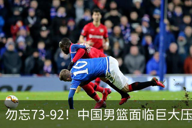 勿忘73-92！中国男篮面临巨大压力，三人角色至关重要